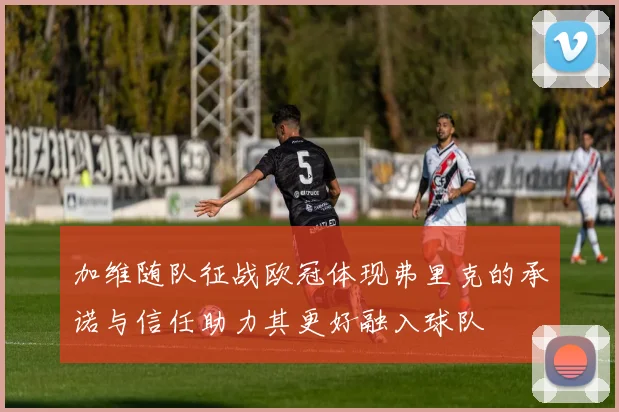 加维随队征战欧冠体现弗里克的承诺与信任助力其更好融入球队