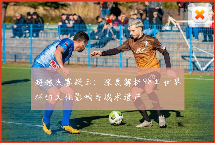 超越决赛疑云：深度解析98年世界杯的文化影响与战术遗产