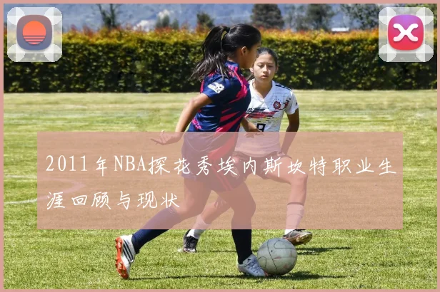 2011年NBA探花秀埃内斯坎特职业生涯回顾与现状