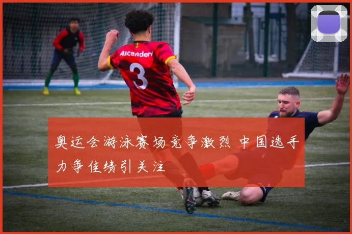 奥运会游泳赛场竞争激烈 中国选手力争佳绩引关注