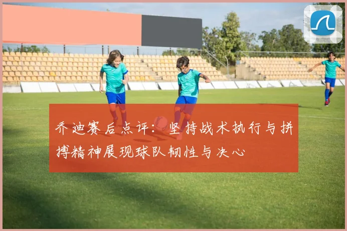 乔迪赛后点评：坚持战术执行与拼搏精神展现球队韧性与决心