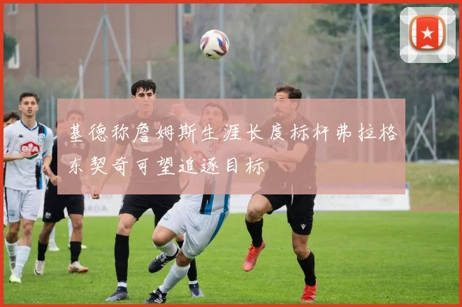 基德称詹姆斯生涯长度标杆弗拉格东契奇可望追逐目标