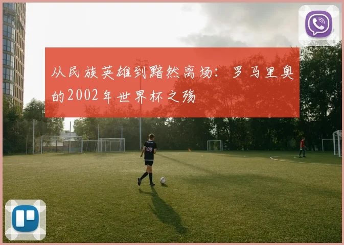 从民族英雄到黯然离场：罗马里奥的2002年世界杯之殇