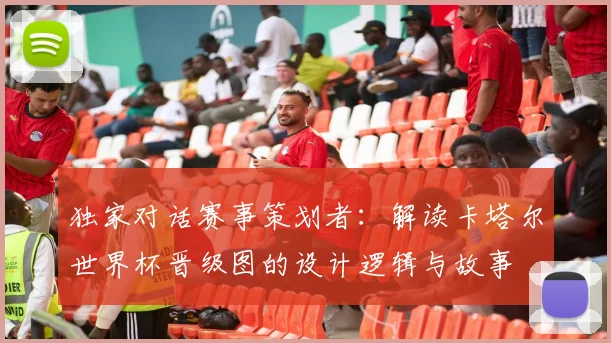 独家对话赛事策划者：解读卡塔尔世界杯晋级图的设计逻辑与故事