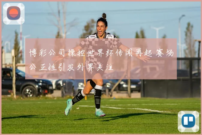 博彩公司操控世界杯传闻再起 赛场公正性引发外界关注