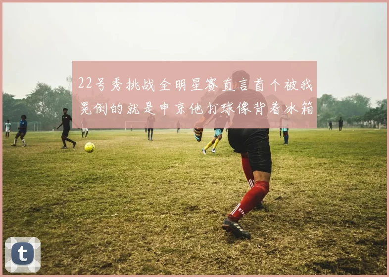22号秀挑战全明星赛直言首个被我晃倒的就是申京他打球像背着冰箱一样笨重