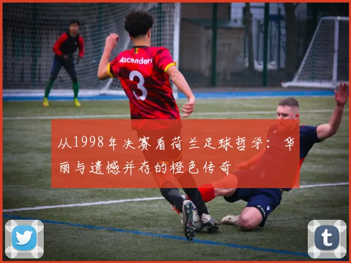 从1998年决赛看荷兰足球哲学：华丽与遗憾并存的橙色传奇