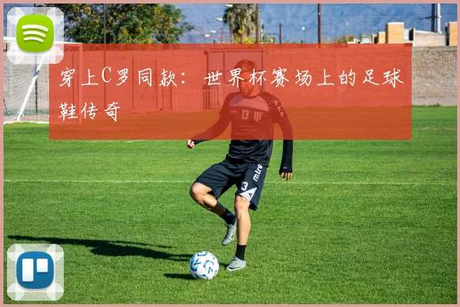 穿上C罗同款：世界杯赛场上的足球鞋传奇
